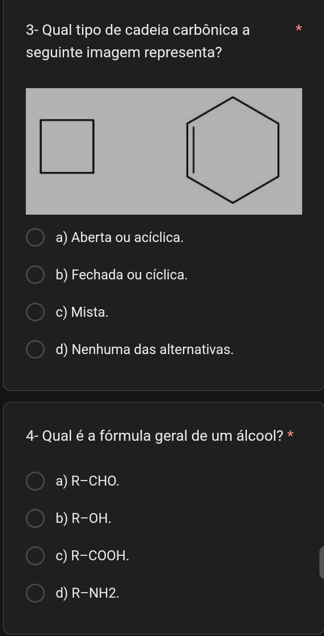 3- Qual tipo de cadeia carbônica a
seguinte imagem representa?
a) Aberta ou acíclica.
b) Fechada ou cíclica.
c) Mista.
d) Nenhuma das alternativas.
4- Qual é a fórmula geral de um álcool? *
a) R-CHO.
b) R-OH.
c) R-COOH.
d) R-NH2.