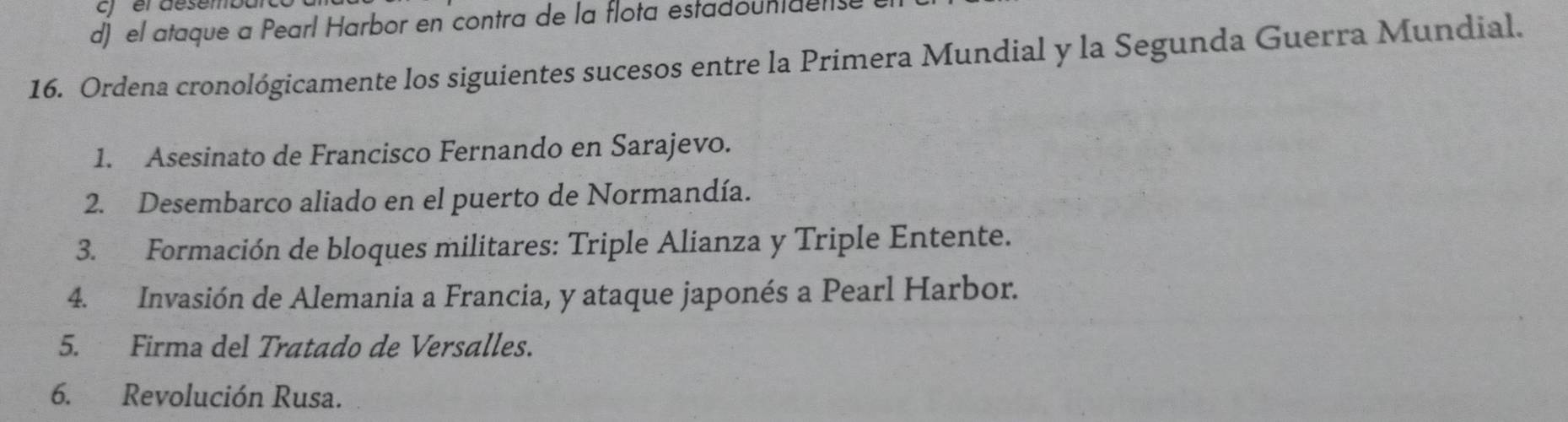 er desemo 
d) el ataque a Pearl Harbor en contra de la flota estadountdense 
16. Ordena cronológicamente los siguientes sucesos entre la Primera Mundial y la Segunda Guerra Mundial. 
1. Asesinato de Francisco Fernando en Sarajevo. 
2. Desembarco aliado en el puerto de Normandía. 
3. Formación de bloques militares: Triple Alianza y Triple Entente. 
4. Invasión de Alemania a Francia, y ataque japonés a Pearl Harbor. 
5. Firma del Tratado de Versalles. 
6. Revolución Rusa.