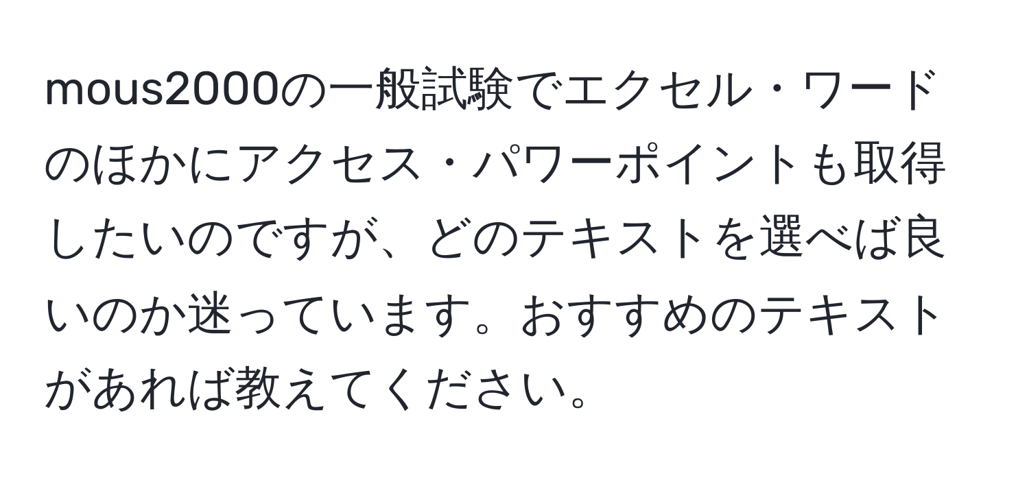 mous2000の一般試験でエクセル・ワードのほかにアクセス・パワーポイントも取得したいのですが、どのテキストを選べば良いのか迷っています。おすすめのテキストがあれば教えてください。