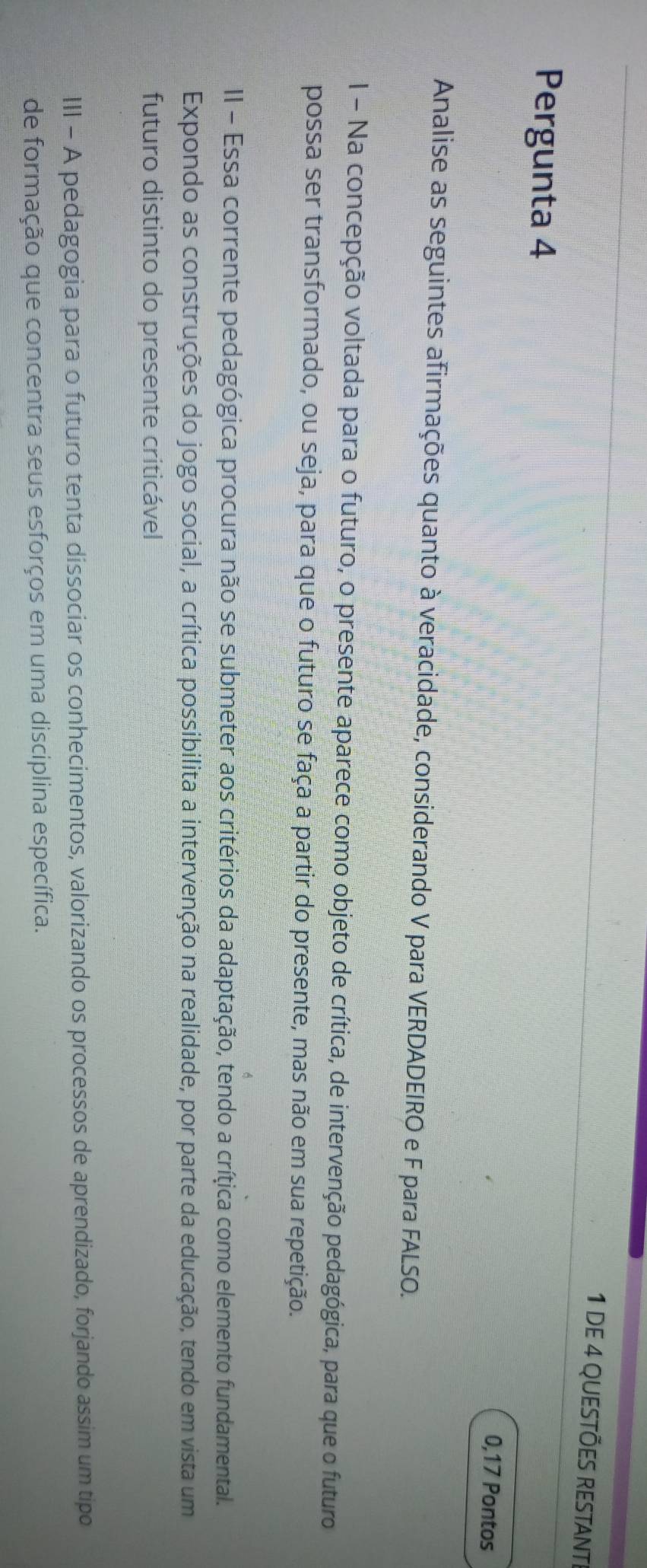 DE 4 QUESTÕES RESTAnt 
Pergunta 4 0,17 Pontos 
Analise as seguintes afirmações quanto à veracidade, considerando V para VERDADEIRO e F para FALSO. 
I - Na concepção voltada para o futuro, o presente aparece como objeto de crítica, de intervenção pedagógica, para que o futuro 
possa ser transformado, ou seja, para que o futuro se faça a partir do presente, mas não em sua repetição. 
II - Essa corrente pedagógica procura não se submeter aos critérios da adaptação, tendo a crítica como elemento fundamental. 
Expondo as construções do jogo social, a crítica possibilita a intervenção na realidade, por parte da educação, tendo em vista um 
futuro distinto do presente criticável 
III - A pedagogia para o futuro tenta dissociar os conhecimentos, valorizando os processos de aprendizado, forjando assim um tipo 
de formação que concentra seus esforços em uma disciplina específica.