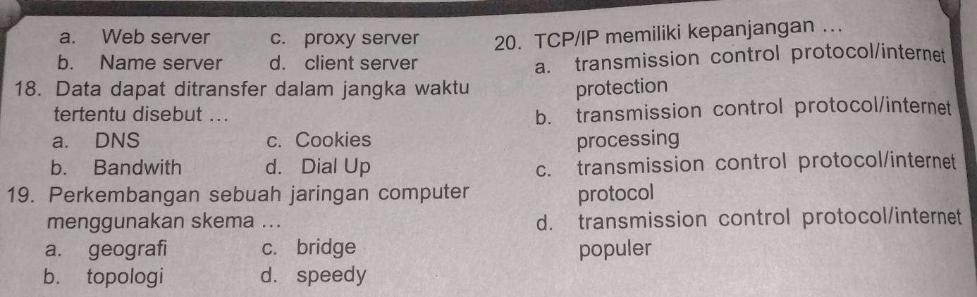 a. Web server c. proxy server 20. TCP/IP memiliki kepanjangan ….
b. Name server d. client server
a. transmission control protocol/internet
18. Data dapat ditransfer dalam jangka waktu protection
tertentu disebut ..
b. transmission control protocol/internet
a. DNS c. Cookies processing
b. Bandwith d. Dial Up c. transmission control protocol/internet
19. Perkembangan sebuah jaringan computer protocol
menggunakan skema ... d. transmission control protocol/internet
a. geografi c. bridge populer
b. topologi d. speedy