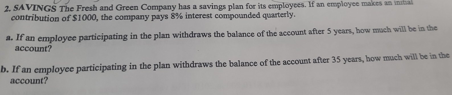 SAVINGS The Fresh and Green Company has a savings plan for its employees. If an employee makes an initial 
contribution of $1000, the company pays 8% interest compounded quarterly. 
a. If an employee participating in the plan withdraws the balance of the account after 5 years, how much will be in the 
account? 
b. If an employee participating in the plan withdraws the balance of the account after 35 years, how much will be in the 
account?