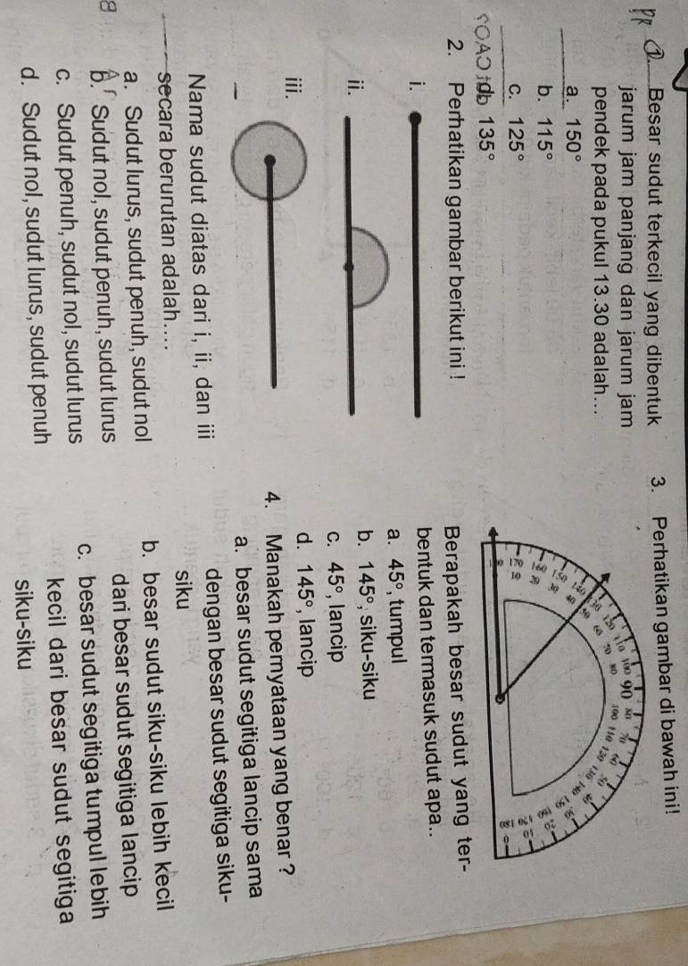 Besar sudut terkecil yang dibentuk 3. Perhatikan gambar di bawah ini!
jarum jam panjang dan jarum jam
pendek pada pukul 13.30 adalah...
a. 150°
b. 115°
C. 125°
SOAOt0b 135°
2. Perhatikan gambar berikut ini !
Berapakah besar sudut yang ter-
i.
bentuk dan termasuk sudut apa..
a. 45° , tumpul
ⅱ.
b. 145° , siku-siku
C. 45° , lancip
d. 145°
ⅲi. , lancip
4. Manakah pernyataan yang benar?
a. besar sudut segitiga lancip sama
Nama sudut diatas dari i, ii, dan iii dengan besar sudut segitiga siku-
siku
secara berurutan adalah....
a. Sudut lurus, sudut penuh, sudut nol b. besar sudut siku-siku lebih kecil
8 b.' Sudut nol, sudut penuh, sudut lurus dari besar sudut segitiga lancip
c. Sudut penuh, sudut nol, sudut lurus c. besar sudut segitiga tumpul lebih
kecil dari besar sudut segitiga
d. Sudut nol, sudut lurus, sudut penuh
siku-siku