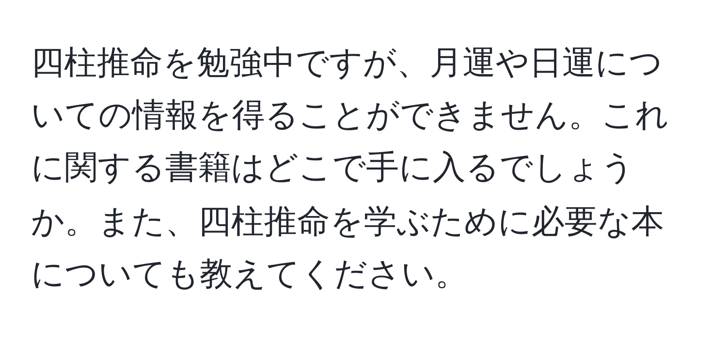 四柱推命を勉強中ですが、月運や日運についての情報を得ることができません。これに関する書籍はどこで手に入るでしょうか。また、四柱推命を学ぶために必要な本についても教えてください。