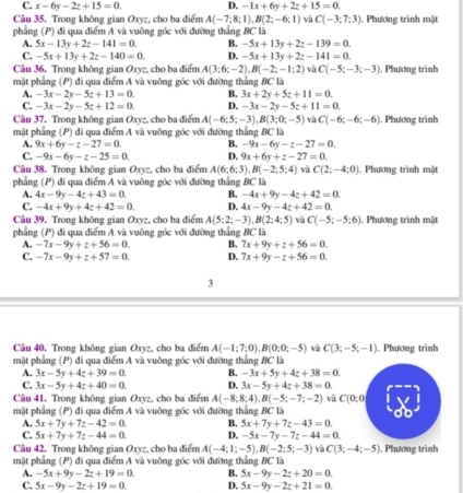 C. x-6y-2z+15=0. D. -1x+6y+2z+15=0.
Câu 35, Trong không gian Oxyz, cho ba điểm A(-7;8;1),B(2;-6;1) và C(-3;7;3) ). Phương trình mặt
phẳng (P) đi qua điểm A và vuông góc với đường thắng BC là
A. 5x-13y+2z-141=0. B. -5x+13y+2z-139=0.
C. -5x+13y+2z-140=0. D. -5x+13y+2z-141=0.
Câu 36. Trong không gian Oxyz, cho ba điểm A(3;6;-2),B(-2;-1;2) và C(-5;-3;-3) , Phương trình
mặt phẳng (P) đi qua điểm A và vuông góc với đường thẳng BC là
A. -3x-2y-5z+13=0. B. 3x+2y+5z+11=0.
C. -3x-2y-5z+12=0. D. -3x-2y-5z+11=0.
Câu 37. Trong không gian Oxyz, cho ba điểm A(-6;5;-3),B(3;0;-5) và C(-6;-6;-6) ). Phương trình
mặt phẳng (P) đi qua điểm A và vuông góc với đường thắng BC là
A. 9x+6y-z-27=0. B. -9x-6y-z-27=0.
C. -9x-6y-z-25=0. D. 9x+6y+z-27=0.
Câu 38. Trong không gian Oxyz, cho ba điểm A(6;6;3),B(-2;5;4) và C(2;-4;0). Phương trình mặt
phẳng (P) đi qua điểm A và vuông góc với đường thẳng BC là
A. 4x-9y-4z+43=0. B. -4x+9y-4z+42=0.
C. -4x+9y+4z+42=0. D. 4x-9y-4z+42=0.
Câu 39. Trong không gian Oxyz, cho ba điểm A(5;2;-3),B(2;4;5) và C(-5;-5;6). Phương trình mặt
phẳng (P) đi qua điểm A và vuông góc với đường thẳng BC là
A. -7x-9y+z+56=0. B. 7x+9y+z+56=0.
C. -7x-9y+z+57=0. D. 7x+9y-z+56=0.
3
Câu 40, Trong không gian Oxyz, cho ba điểm A(-1;7;0),B(0;0;-5) và C(3;-5;-1). Phương trình
mặt phẳng (P) đi qua điểm A và vuông góc với đường thắng BC là
A. 3x-5y+4z+39=0. B. -3x+5y+4z+38=0.
C. 3x-5y+4z+40=0. D. 3x-5y+4z+38=0.
Câu 41. Trong không gian Oxyz, cho ba điểm A(-8;8;4),B(-5;-7;-2) và C(0,0)
mặt phẳng (P) đi qua điểm A và vuông góc với đường thắng BC là
A. 5x+7y+7z-42=0. B. 5x+7y+7z-43=0.
C. 5x+7y+7z-44=0. D. -5x-7y-7z-44=0.
Câu 42. Trong không gian Oxyz, cho ba điểm A(-4:1;-5),B(-2;5;-3) và C(3;-4;-5). Phương trình
mặt phẳng (P) đi qua điểm A và vuông góc với đường thắng BC là
A. -5x+9y-2z+19=0. B. 5x-9y-2z+20=0.
C. 5x-9y-2z+19=0. D. 5x-9y-2z+21=0.