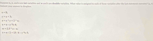 Suppose x, y, and z are int variables and w and t are double variables. What value is assigned to each of these variables after the last statement executes? (4,6)
Submit your answer to dropbox.
x=S;
y=x+3;
z=x°y+2°x;
x=z-y% 4;
w=2.5°z-x;
t=w/2+13/4-y% 5;