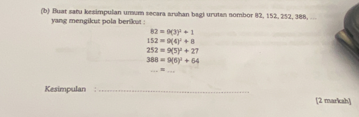 Buat satu kesimpulan umum secara aruhan bagi urutan nombor 82, 152, 252, 388, .. 
yang mengikut pola berikut :
82=9(3)^2+1
152=9(4)^2+8
252=9(5)^2+27
388=9(6)^2+64
_ = _ 
Kesimpulan_ 
[2 markah]