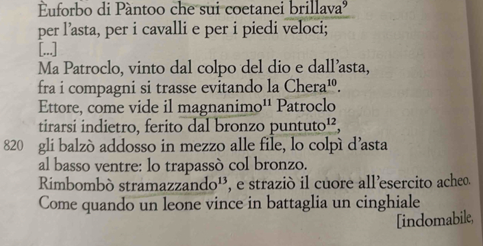 Euforbo di Pàntoo che sui coetanei bril uva^ 
per l’asta, per i cavalli e per i piedi veloci; 
[...] 
Ma Patroclo, vinto dal colpo del dio e dall’asta, 
fra i compagni si trasse evitando la Chera^(10). 
Ettore, come vide il magnanim^(11) Patroclo 
tirarsi indietro, ferito dal bronzo punt uto^(12), 
820 gli balzò addosso in mezzo alle file, lo colpí d’asta 
al basso ventre: lo trapassò col bronzo. 
Rimbombó stramaz zando^(13) , e straziò il cuore all’esercito acheo. 
Come quando un leone vince in battaglia un cinghiale 
[indomabile,