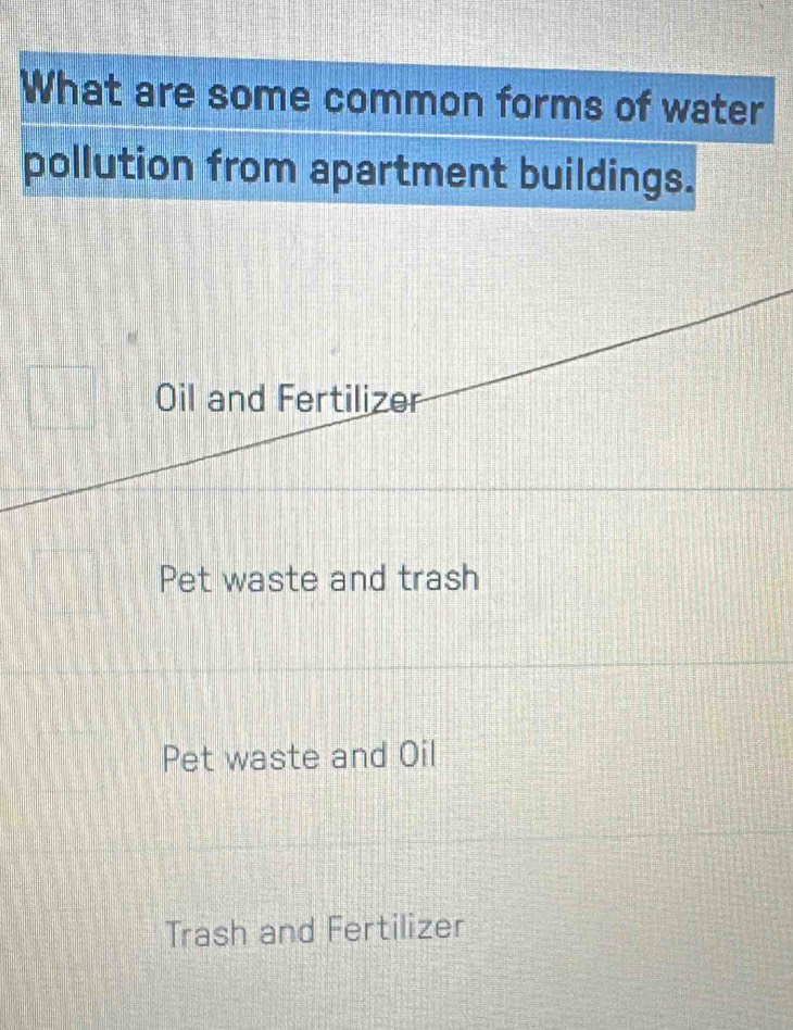 What are some common forms of water
pollution from apartment buildings.
Oil and Fertilizer
Pet waste and trash
Pet waste and Oil
Trash and Fertilizer