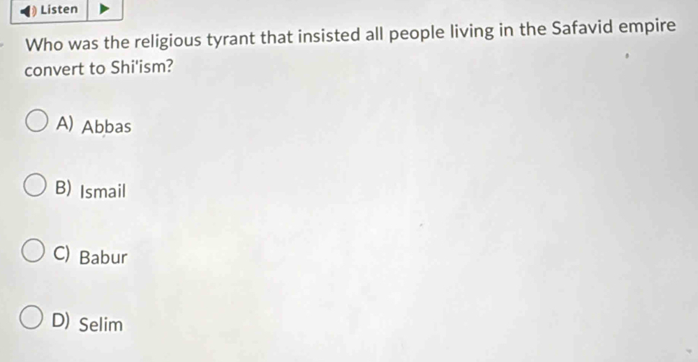 Listen
Who was the religious tyrant that insisted all people living in the Safavid empire
convert to Shi'ism?
A) Abbas
B) Ismail
C) Babur
D) Selim