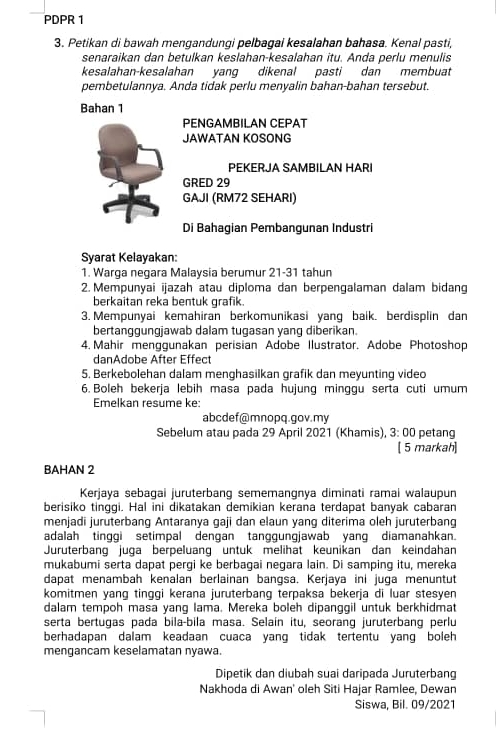 PDPR 1
3. Petikan di bawah mengandungi pelbagai kesalahan bahasa. Kenal pasti,
senaraikan dan betulkan keslahan-kesalahan itu. Anda perlu menulis
kesalahan-kesalahan yang dikenal pasti dan membuat
pembetulannya. Anda tidak perlu menyalin bahan-bahan tersebut.
Bahan 1
PENGAMBILAN CEPAT
JAWATAN KOSONG
PEKERJA SAMBILAN HARI
GRED 29
GAJI (RM72 SEHARI)
Di Bahagian Pembangunan Industri
Syarat Kelayakan:
1. Warga negara Malaysia berumur 21-31 tahun
2. Mempunyai ijazah atau diploma dan berpengalaman dalam bidang
berkaitan reka bentuk grafik.
3. Mempunyai kemahiran berkomunikasi yang baik. berdisplin dan
bertanggungjawab dalam tugasan yang diberikan.
4. Mahir menggunakan perisian Adobe Ilustrator. Adobe Photoshop
danAdobe After Effect
5. Berkebolehan dalam menghasilkan grafik dan meyunting video
6. Boleh bekerja lebih masa pada hujung minggu serta cuti umum
Emelkan resume ke:
abcdef@mnopq.gov.my
Sebelum atau pada 29 April 2021 (Khamis), 3: 00 petang
[ 5 markah]
BAHAN 2
Kerjaya sebagai juruterbang sememangnya diminati ramai walaupun
berisiko tinggi. Hal ini dikatakan demikian kerana terdapat banyak cabaran
menjadi juruterbang Antaranya gaji dan elaun yang diterima oleh juruterbang
adalah tinggi setimpal dengan tanggungjawab yang diamanahkan.
Juruterbang juga berpeluang untuk melihat keunikan dan keindahan
mukabumi serta dapat pergi ke berbagai negara lain. Di samping itu, mereka
dapat menambah kenalan berlainan bangsa. Kerjaya ini juga menuntut
komitmen yang tinggi kerana juruterbang terpaksa bekerja di luar stesyen
dalam tempoh masa yang lama. Mereka boleh dipanggil untuk berkhidmat
serta bertugas pada bila-bila masa. Selain itu, seorang juruterbang perlu
berhadapan dalam keadaan cuaca yang tidak tertentu yang boleh 
mengancam keselamatan nyawa.
Dipetik dan diubah suai daripada Juruterbang
Nakhoda di Awan' oleh Siti Hajar Ramlee, Dewan
Siswa, Bil. 09/2021