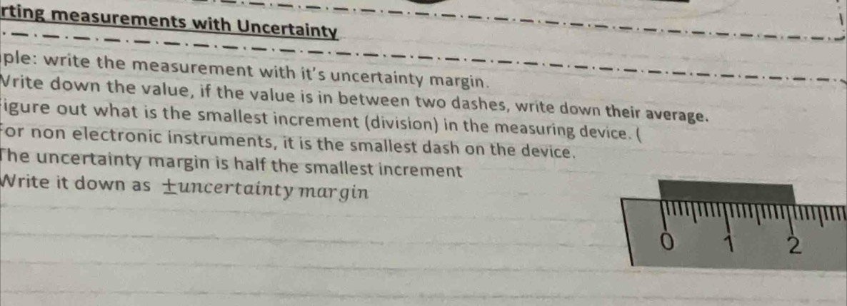 rting measurements with Uncertainty 
ple: write the measurement with it's uncertainty margin. 
Vrite down the value, if the value is in between two dashes, write down their average. 
igure out what is the smallest increment (division) in the measuring device. ( 
For non electronic instruments, it is the smallest dash on the device. 
The uncertainty margin is half the smallest increment 
Write it down as uncertainty margin