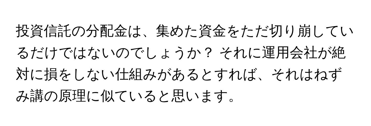 投資信託の分配金は、集めた資金をただ切り崩しているだけではないのでしょうか？ それに運用会社が絶対に損をしない仕組みがあるとすれば、それはねずみ講の原理に似ていると思います。