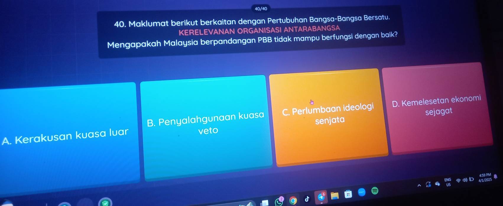 40/40
40. Maklumat berikut berkaitan dengan Pertubuhan Bangsa-Bangsa Bersatu.
KERELEVANAN ORGANISASI ANTARABANGSA
Mengapakah Malaysia berpandangan PBB tidak mampu berfungsi dengan baik?
B. Penyalahgunaan kuasa C. Perlumbaan ideologi D. Kemelesetan ekonomi
sejagat
A. Kerakusan kuasa luar veto senjata