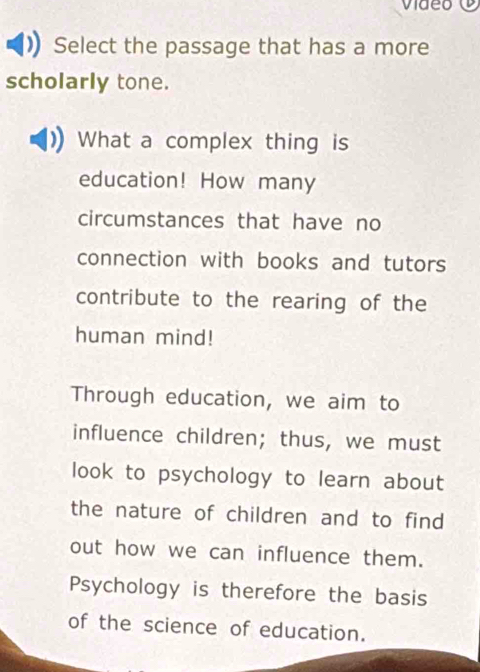 video 
Select the passage that has a more 
scholarly tone. 
What a complex thing is 
education! How many 
circumstances that have no 
connection with books and tutors 
contribute to the rearing of the 
human mind! 
Through education, we aim to 
influence children; thus, we must 
look to psychology to learn about 
the nature of children and to find 
out how we can influence them. 
Psychology is therefore the basis 
of the science of education.