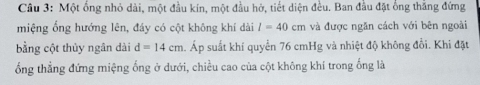 Một ổng nhỏ dài, một đầu kín, một đầu hở, tiết diện đều. Ban đầu đặt ổng thắng đứng 
miệng ổng hướng lên, đáy có cột không khí dài l=40cm và được ngăn cách với bên ngoài 
bằng cột thủy ngân dài d=14cm 4. Áp suất khí quyển 76 cmHg và nhiệt độ không đổi. Khi đặt 
ổng thẳng đứng miệng ống ở dưới, chiều cao của cột không khí trong ống là