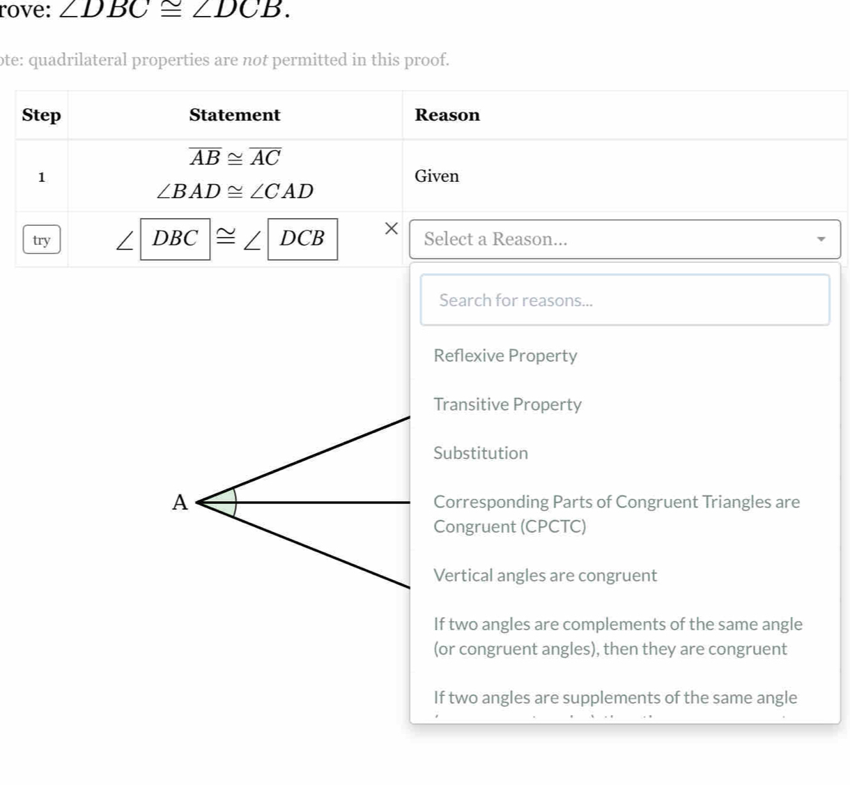 rove: ∠ DBC≌ ∠ DCB. 
ote: quadrilateral properties are not permitted in this proof.
Step Statement Reason
overline AB≌ overline AC
1 Given
∠ BAD≌ ∠ CAD

try DBC ≌ DCB Select a Reason...
Search for reasons...
Reflexive Property
Transitive Property
Substitution
A Corresponding Parts of Congruent Triangles are
Congruent (CPCTC)
Vertical angles are congruent
If two angles are complements of the same angle
(or congruent angles), then they are congruent
If two angles are supplements of the same angle