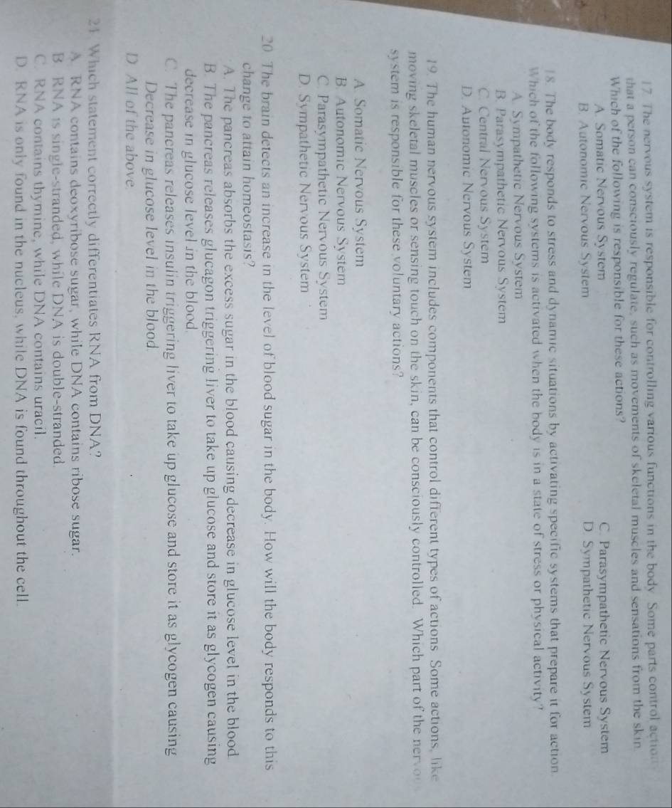 The nervous system is responsible for controlling various functions in the body. Some parts control action
that a person can consciously regulate, such as movements of skeletal muscles and sensations from the skin
Which of the following is responsible for these actions?
A. Somatic Nervous System C. Parasympathetic Nervous System
B. Autonomic Nervous System D. Sympathetic Nervous System
8. The body responds to stress and dynamic situations by activating specific systems that prepare it for action.
Which of the following systems is activated when the body is in a state of stress or physical activity?
A. Sympathetic Nervous System
B. Parasympathetic Nervous System
C. Central Nervous System
D. Autonomic Nervous System
19. The human nervous system includes components that control different types of actions. Some actions, like
moving skeletal muscles or sensing touch on the skin, can be consciously controlled. Which part of the nervoo
system is responsible for these voluntary actions?
A. Somatic Nervous System
B. Autonomic Nervous System
C. Parasympathetic Nervous System
D. Sympathetic Nervous System
20 The brain detects an increase in the level of blood sugar in the body. How will the body responds to this
change to attain homeostasis?
A. The pancreas absorbs the excess sugar in the blood causing decrease in glucose level in the blood.
B. The pancreas releases glucagon triggering liver to take up glucose and store it as glycogen causing
decrease in glucose level in the blood.
C. The pancreas releases insulin triggering liver to take up glucose and store it as glycogen causing
Decrease in glucose level in the blood.
D. All of the above.
24 Which statement correctly differentiates RNA from DNA?
A RNA contains deoxyribose sugar, while DNA contains ribose sugar.
B. RNA is single-stranded, while DNA is double-stranded.
C. RNA contains thymine, while DNA contains uracil.
D. RNA is only found in the nucleus, while DNA is found throughout the cell.