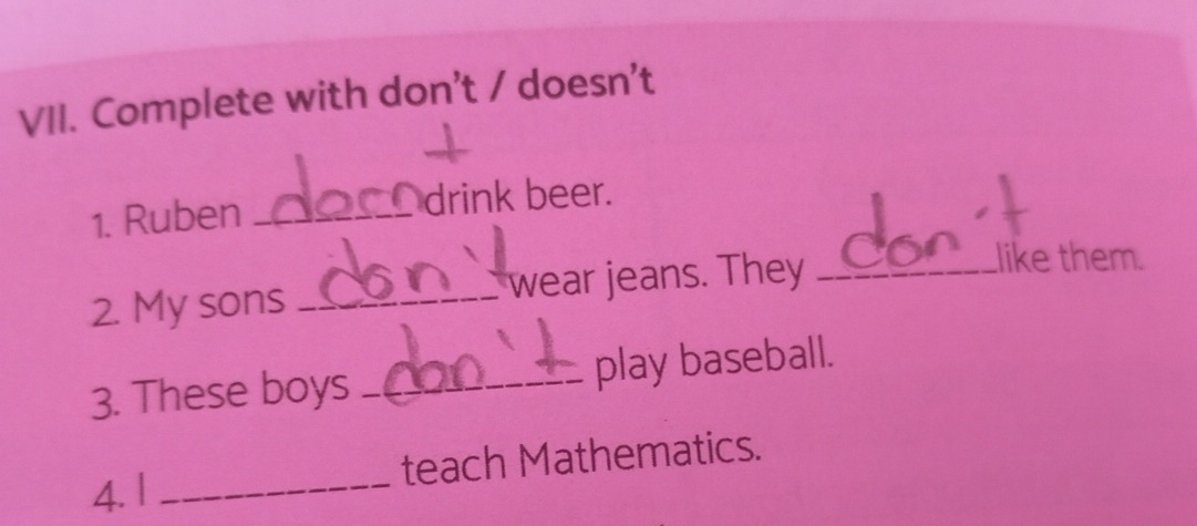 Complete with don't / doesn't 
1. Ruben_ 
drink beer. 
2. My sons _wear jeans. They_ 
like them. 
3. These boys _play baseball. 
4. | _teach Mathematics.