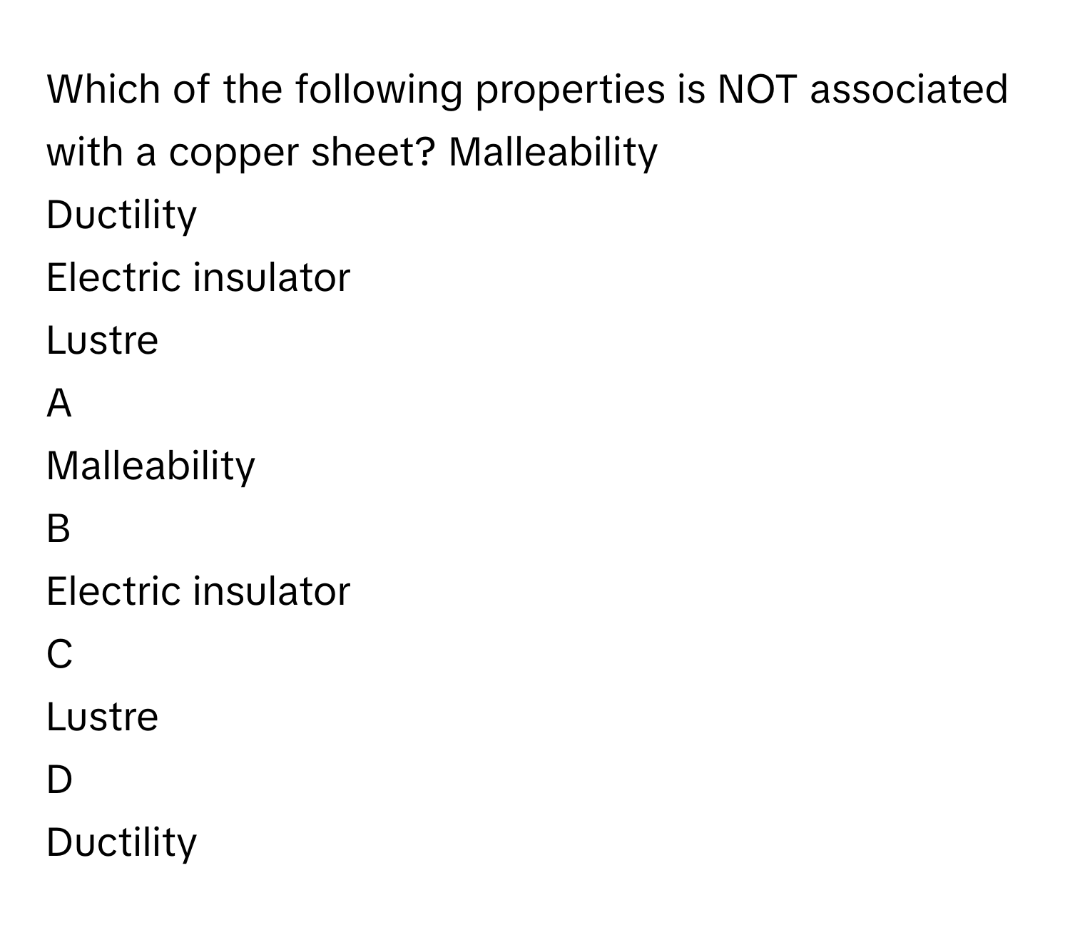 Which of the following properties is NOT associated with a copper sheet? ​Malleability 
Ductility
Electric insulator​
Lustre 

A  
Malleability  


B  
Electric insulator​ 


C  
Lustre  


D  
Ductility