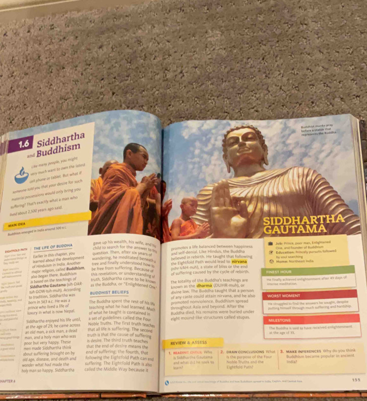 muhthist mümla pea before a statue that 
1.6 Siddhartha
regresancte the Budäha
and Buddhism
Like many people, you might
someone told you that your desire for such cell phone or tablet. But what if very much want to own the lstest
material possessions would only bring you
suffering? That's exactly what a man who
lived about 2,500 years ago said.
MAIN IDEA
SIDDHARTHA
Budthium emerged in india around 500 e c
GAUTAMA
THE LIFE OF BUDDHA
gave up his wealth, his wife, and his
child to search for the answer to t 
promotes a life balanced between happiness Cine, and founder of Buddhism Jobi Prince, poor man, Enlightened
(a? rc hé ey Earlier in this chapter, you question. Then, after six years of and self-denial. Like Hindus, the Buddha Education: Princely pursuits followed
tree and finally understood how to believed in rebirth. He taught that following By soul searching
the Eightfold Path would lead to nirvana
be free from suffering. Because of (nihr-VAH-nuh), a state of bliss or the end Home: Northeast India
major religion, called Buddhism. of Hinduism in India, Another learned about the development wandering, he meditated beneath .
also began there. Buddhism this revelation, or understanding o of suffering caused by the cycle of rebirth.
FINEST HOUR
He tach bat Siddhartha Gautama (sih-DAR is based on the teachings of truth, Siddhartha came to be know The totality of the Buddha's teachings are He finally achiaved enlightenment after 49 days of
as the Buddha, or "Enlightened Om known as the dharma (DUHR-muh), or untenve meditation
to tradition, Siddhartha was tuh GOW-tuh-muh). According
BUDDHIST BELIEFS divine law. The Buddha taught that a person
d , koly, md The Buddha spent the rest of his life of any caste could attain nirvana, and he also WORST MOMENT
born in 563 a.c. He was a promoted nonviolence. Buddhism spread He struggled to find the answers he sought, despite
prince who lived a life of
teaching what he had learned. Muck throughout Asia and beyond. After the
kxury in what is now Nepal.
of what he taught is contained in Buddha died, his remains were buried under putting himelf through much suftering and hardship.
Siddhartha enjoyed his life until, a set of guidelines called the Four eight mound-like structures called stupas. MILESTONE
Noble Truths. The first truth teach
Ifut tew “   an old man, a sick man, a dead at the age of 29, he came across The Buddha is said to have roceived enlightenment.
that all life is suffering. The second
truth is that the cause of sufferine at the age of 35
man, and a holy man who was is desire. The third truth teaches REVIEW & ASSESS
poor but very happy. These
men made Siddhartha think that the end of desire means the
about suffering brought on by end of suffering; the fourth, that
old age, disease, and death and following the Eightfold Path can end 1.BEADINE ChECs Who 2. draW cONclUSions What 3. MAKE INFERENCES Why do you think
wonder what had made the suffering. The Eightfold Path is also la Siddhartha Gautama Noble Truths and the is the purpase of the Four lindila? Buddhism became popular in ancient
holy man so happy. Siddhartha called the Middle Way because it hearm ? and what did he seek to Eightfold Path?
HAPTF R     a te te on ad oe tonc hcle of Maldia ad him Bucktlon amed i tln, Capon and Camet han 155
a