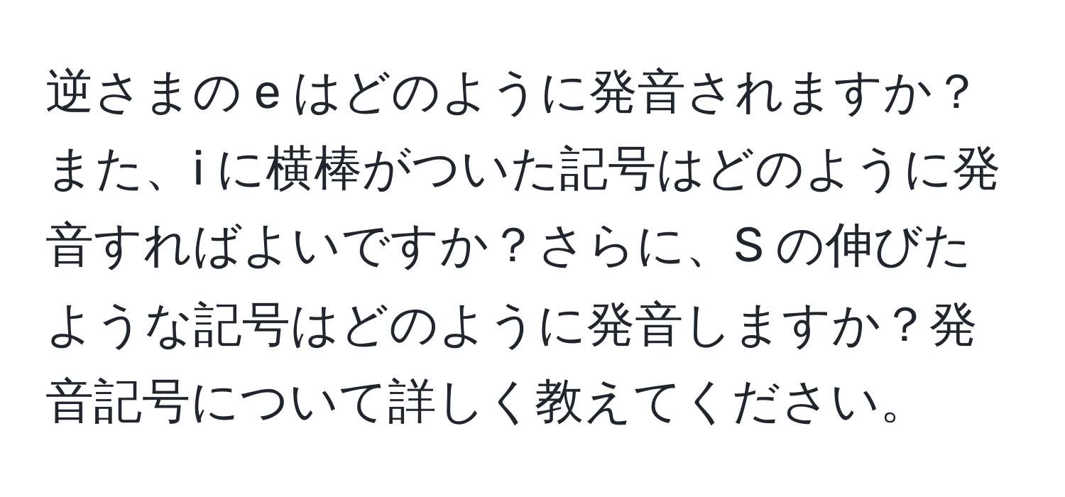 逆さまの e はどのように発音されますか？また、i に横棒がついた記号はどのように発音すればよいですか？さらに、S の伸びたような記号はどのように発音しますか？発音記号について詳しく教えてください。