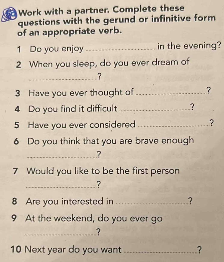 Work with a partner. Complete these 
questions with the gerund or infinitive form 
of an appropriate verb. 
1 Do you enjoy _in the evening? 
2 When you sleep, do you ever dream of 
_? 
3 Have you ever thought of_ 
? 
4 Do you find it difficult _? 
5 Have you ever considered_ 
? 
6 Do you think that you are brave enough 
_? 
7 Would you like to be the first person 
_? 
8 Are you interested in _? 
9 At the weekend, do you ever go 
_? 
10 Next year do you want _?