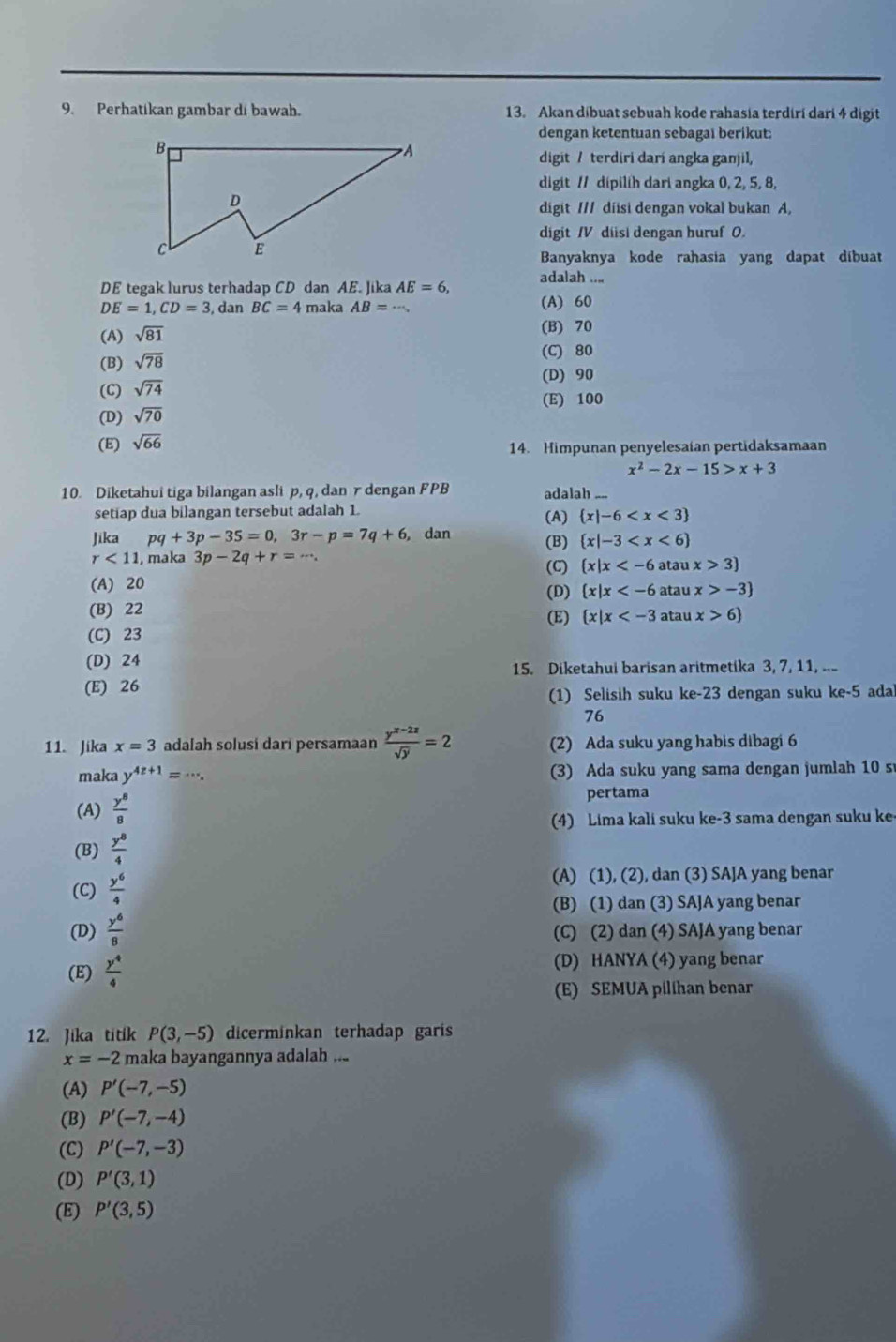 Perhatíkan gambar di bawah. 13. Akan díbuat sebuah kode rahasia terdirí dari 4 digit
dengan ketentuan sebagai berikut:
digit / terdiri darí angka ganjil,
digit // dipilih dari angka 0, 2, 5, 8,
digit /// diisi dengan vokal bukan A,
digit IV diisi dengan huruf 0.
Banyaknya kode rahasia yang dapat díbuat
DE tegak lurvs terhadap CD dan AE. Jika AE=6, adalah ....
DE=1,CD=3 , dan BC=4 maka AB=·s , (A) 60
(A) sqrt(81) (B) 70
(B) sqrt(78)
(C) 80
(D) 90
(C) sqrt(74)
(E) 100
(D) sqrt(70)
(E) sqrt(66)
14. Himpunan penyelesaian pertidaksamaan
x^2-2x-15>x+3
10. Diketahui tiga bilangan asli p, q, dan r dengan FPB adalah ....
setiap dua bilangan tersebut adalah 1 (A)  x|-6
Jika pq+3p-35=0,3r-p=7q+6 , dan (B)  x|-3
r<11</tex> , maka 3p-2q+r=·s . (C)  x|x atau x>3
(A) 20 (D)  x|x atau x>-3
(B) 22 (E)  x|x atau x>6
(C) 23
(D) 24
15. Diketahui barisan aritmetika 3, 7, 11, ...
(E) 26
(1) Selisih suku ke-23 dengan suku ke-5 ada
76
11. Jika x=3 adalah solusí darí persamaan  (y^(x-2z))/sqrt(y) =2 (2) Ada suku yang habis dibagi 6
maka y^(4z+1)=·s . (3) Ada suku yang sama dengan jumlah 10 s
(A)  y^8/8  pertama
(4) Lima kali suku ke-3 sama dengan suku ke-
(B)  y^8/4 
(C)  y^6/4 
(A) (1), (2), dan (3) SAJA yang benar
(B) (1) dan (3) SAJA yang benar
(D)  y^6/8  (C) (2) dan (4) SAJA yang benar
(E)  y^4/4  (D) HANYA (4) yang benar
(E) SEMUA pilihan benar
12. Jika titik P(3,-5) dicerminkan terhadap garis
x=-2 maka bayangannya adalah ...
(A) P'(-7,-5)
(B) P'(-7,-4)
(C) P'(-7,-3)
(D) P'(3,1)
(E) P'(3,5)