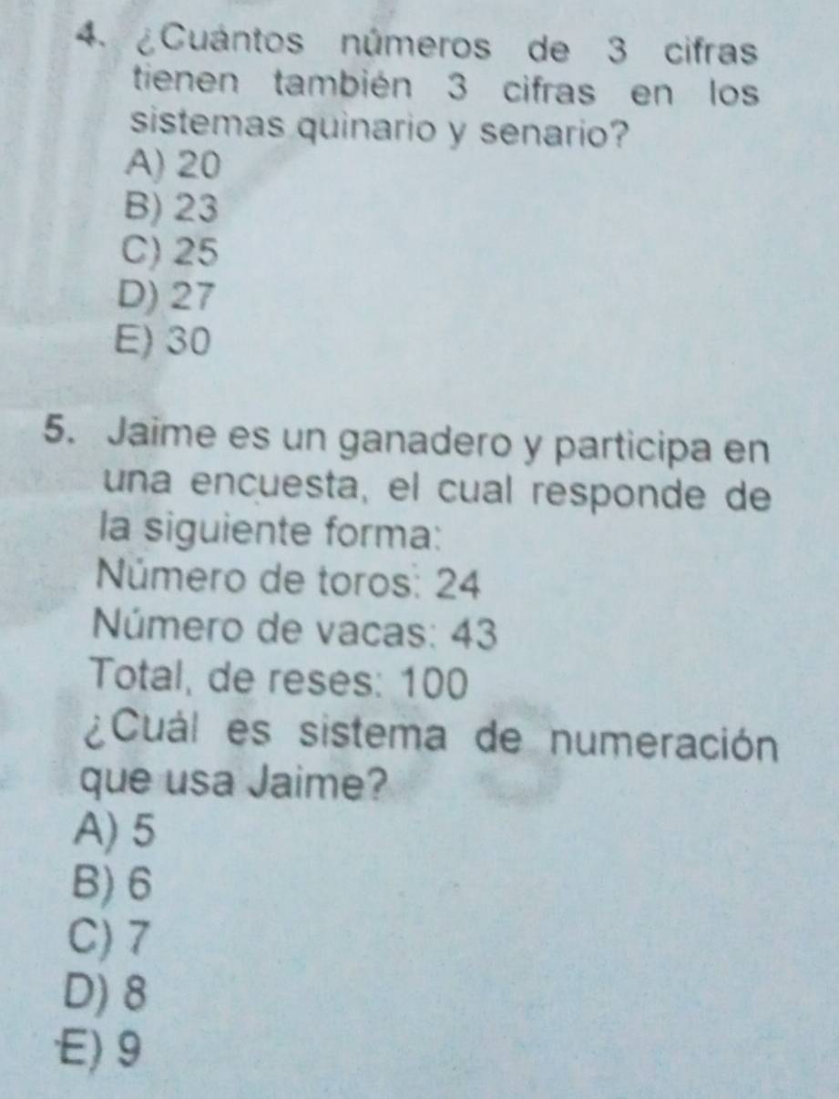 ¿Cuántos números de 3 cifras
tienen también 3 cifras en los
sistemas quinario y senario?
A) 20
B) 23
C) 25
D) 27
E) 30
5. Jaime es un ganadero y participa en
una encuesta, el cual responde de
la siguiente forma:
Número de toros: 24
Número de vacas: 43
Total, de reses: 100
¿Cuál es sistema de numeración
que usa Jaime?
A) 5
B) 6
C) 7
D) 8
E) 9