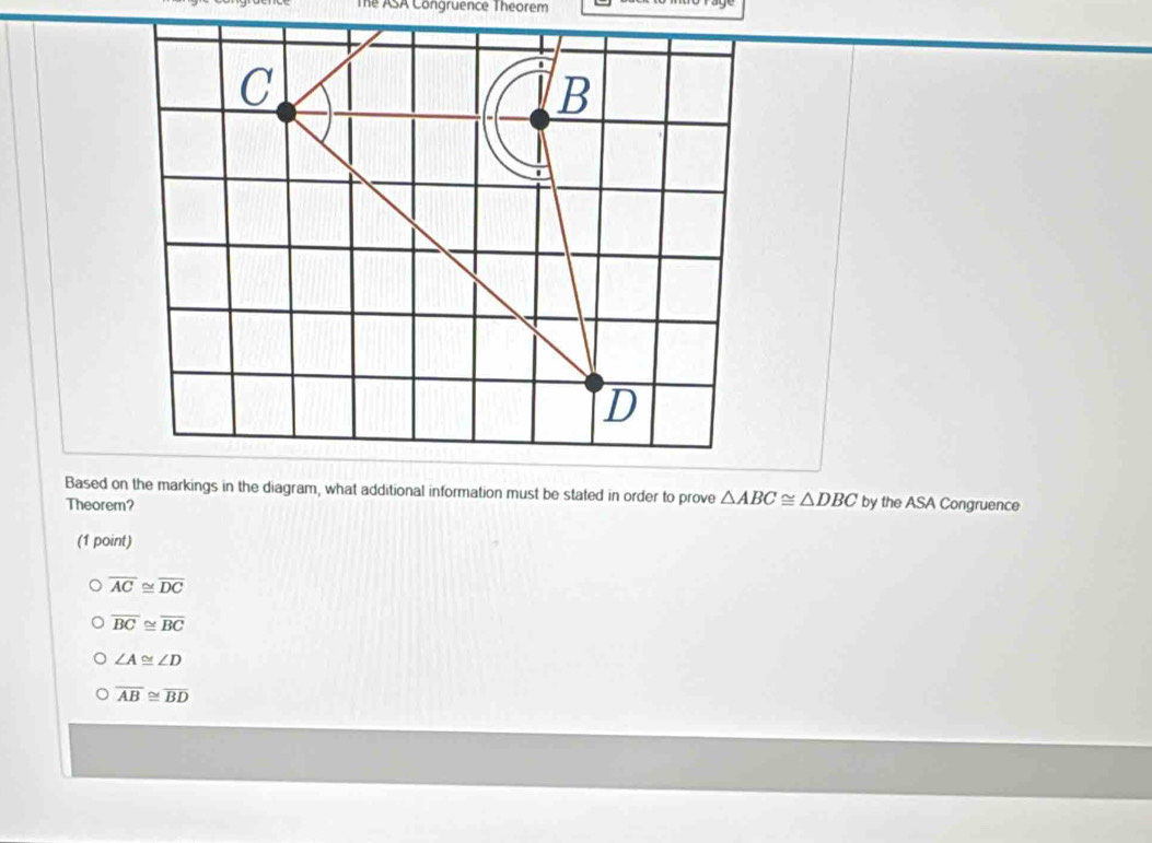 The ASA Congruence Theorem
△ ABC≌ △ DBC
Theorem? by the ASA Congruence
(1 point)
overline AC≌ overline DC
overline BC≌ overline BC
∠ A≌ ∠ D
overline AB≌ overline BD