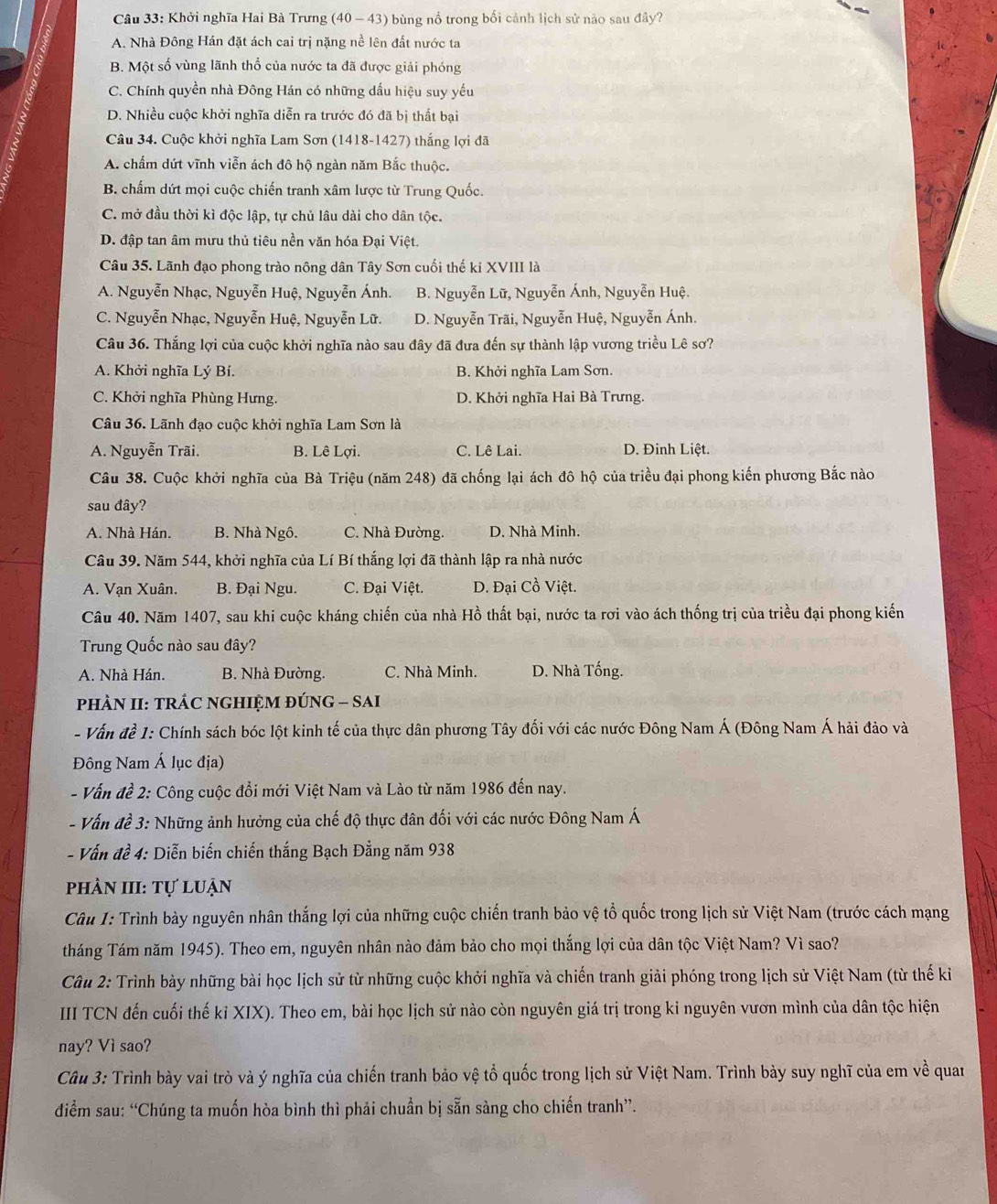Khởi nghĩa Hai Bà Trưng (40 - 43) bùng nổ trong bối cảnh lịch sử nào sau đây?
A. Nhà Đông Hán đặt ách cai trị nặng nề lên đất nước ta
B. Một số vùng lãnh thổ của nước ta đã được giải phóng
C. Chính quyền nhà Đông Hán có những dấu hiệu suy yếu
D. Nhiều cuộc khởi nghĩa diễn ra trước đó đã bị thất bại
Câu 34. Cuộc khởi nghĩa Lam Sơn (1418-1427) thắng lợi đã
A. chẩm dứt vĩnh viễn ách đô hộ ngàn năm Bắc thuộc.
B. chấm dứt mọi cuộc chiến tranh xâm lược từ Trung Quốc.
C. mở đầu thời kì độc lập, tự chủ lâu dài cho dân tộc.
D. đập tan âm mưu thủ tiêu nền văn hóa Đại Việt.
Câu 35. Lãnh đạo phong trào nông dân Tây Sơn cuối thế ki XVIII là
A. Nguyễn Nhạc, Nguyễn Huệ, Nguyễn Ánh. B. Nguyễn Lữ, Nguyễn Ánh, Nguyễn Huệ.
C. Nguyễn Nhạc, Nguyễn Huệ, Nguyễn Lữ. D. Nguyễn Trãi, Nguyễn Huệ, Nguyễn Ánh.
Câu 36. Thắng lợi của cuộc khởi nghĩa nào sau đây đã đưa đến sự thành lập vương triều Lê sơ?
A. Khởi nghĩa Lý Bí. B. Khởi nghĩa Lam Sơn.
C. Khởi nghĩa Phùng Hưng. D. Khởi nghĩa Hai Bà Trưng.
Câu 36. Lãnh đạo cuộc khởi nghĩa Lam Sơn là
A. Nguyễn Trãi. B. Lê Lợi. C. Lê Lai. D. Đinh Liệt.
Câu 38. Cuộc khởi nghĩa của Bà Triệu (năm 248) đã chống lại ách đô hộ của triều đại phong kiến phương Bắc nào
sau đây?
A. Nhà Hán. B. Nhà Ngô. C. Nhà Đường. D. Nhà Minh.
Câu 39. Năm 544, khởi nghĩa của Lí Bí thắng lợi đã thành lập ra nhà nước
A. Vạn Xuân. B. Đại Ngu. C. Đại Việt. D. Đại Cồ Việt.
Câu 40. Năm 1407, sau khi cuộc kháng chiến của nhà Hồ thất bại, nước ta rơi vào ách thống trị của triều đại phong kiến
Trung Quốc nào sau đây?
A. Nhà Hán. B. Nhà Đường. C. Nhà Minh. D. Nhà Tống.
phÀN II: TRÁC NGHIỆM ĐÚNG - SAI
- Vấn đề 1: Chính sách bóc lột kinh tế của thực dân phương Tây đối với các nước Đông Nam Á (Đông Nam Á hải đảo và
Đông Nam Á lục địa)
- Vấn đề 2: Công cuộc đổi mới Việt Nam và Lào từ năm 1986 đến nay.
- Vấn đề 3: Những ảnh hưởng của chế độ thực đân đối với các nước Đông Nam Á
- Vấn đề 4: Diễn biến chiến thắng Bạch Đẳng năm 938
phản III: Tự luận
Câu 1: Trình bảy nguyên nhân thắng lợi của những cuộc chiến tranh bảo vệ tổ quốc trong lịch sử Việt Nam (trước cách mạng
tháng Tám năm 1945). Theo em, nguyên nhân nào đảm bảo cho mọi thắng lợi của dân tộc Việt Nam? Vì sao?
Câu 2: Trình bày những bài học lịch sử từ những cuộc khởi nghĩa và chiến tranh giải phóng trong lịch sử Việt Nam (từ thế kỉ
III TCN đến cuối thế kỉ XIX). Theo em, bài học lịch sử nào còn nguyên giá trị trong kỉ nguyên vươn mình của dân tộc hiện
nay? Vì sao?
Câu 3: Trình bày vai trò và ý nghĩa của chiến tranh bảo vệ tổ quốc trong lịch sử Việt Nam. Trình bày suy nghĩ của em về quan
diểm sau: “Chúng ta muốn hòa bình thì phải chuẩn bị sẵn sàng cho chiến tranh”.