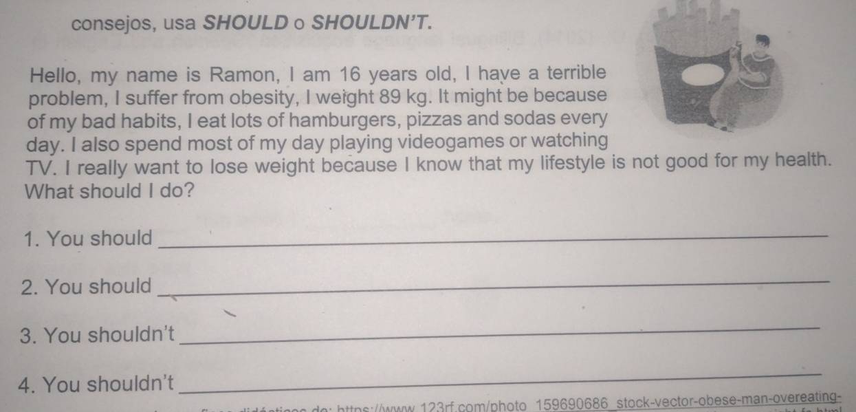 consejos, usa SHOULD o SHOULDN’T. 
Hello, my name is Ramon, I am 16 years old, I have a terrible 
problem, I suffer from obesity, I weight 89 kg. It might be because 
of my bad habits, I eat lots of hamburgers, pizzas and sodas every 
day. I also spend most of my day playing videogames or watching 
TV. I really want to lose weight because I know that my lifestyle is not good for my health. 
What should I do? 
1. You should_ 
2. You should 
_ 
3. You shouldn't 
_ 
4. You shouldn't 
_ 
in: https://www.123rf.com/photo 159690686 stock-vector-obese-man-overeating-