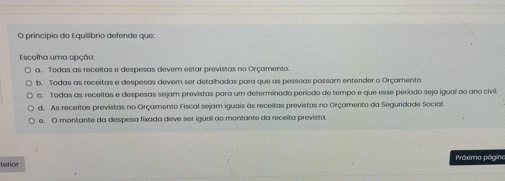 princípio do Equilíbrio defende que:
Escolha uma opção:
a. Todas as receitas e despesas devem estar previstas no Orçamento.
b. Todas as receitas e despesas devem ser detalhadas para que as pessoas possam entender o Orçamento.
c. Todas as receitas e despesas sejam previstas para um determinado período de tempo e que esse período seja igual ao ano civil.
d. As receitas previstas no Orçamento Fiscal sejam iguais às receitas previstas no Orçamento da Seguridade Social.
e. O montante da despesa fixada deve ser igual ao montante da receita prevista.
Próxima página
terior