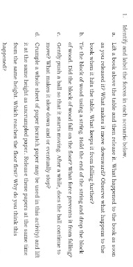 Identify and label the forces in each scenario below. 
a. Lift a book above the table and then release it. What happened to the book as soon 
as you released it? What makes it move downward? Observe what happens to the 
book when it hits the table. What keeps it from falling further? 
b. Tie the block of wood using a string. Hold the end of the string and drop the block 
of wood. Did the block of wood fall on the floor? What force prevents it from falling? 
c. Gently push a ball so that it starts moving. After a while, does the ball continue to 
move? What makes it slow down and or eventually stop? 
d. Crumple a whole sheet of paper (scratch paper may be used in this activity) and lift 
it at the same beight as uncrumpled paper. Release these papers at the same time 
from the same height. Which reaches the floor first? Why do you think this 
happened?