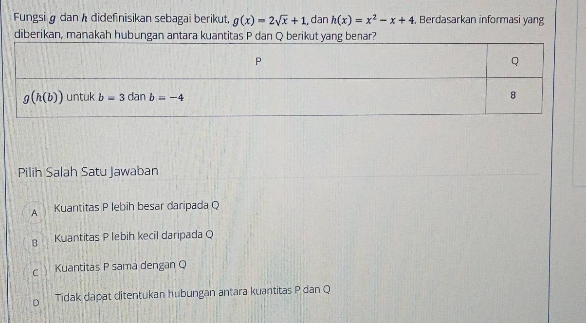 Fungsi§ dan h didefinisikan sebagai berikut, g(x)=2sqrt(x)+1 , dan h(x)=x^2-x+4. Berdasarkan informasi yang
diberikan, manakah hubungan antara kuantitas P dan Q berikut yang benar?
Pilih Salah Satu Jawaban
A Kuantitas P lebih besar daripada Q
B Kuantitas P lebih kecil daripada Q
Kuantitas P sama dengan Q
Tidak dapat ditentukan hubungan antara kuantitas P dan Q