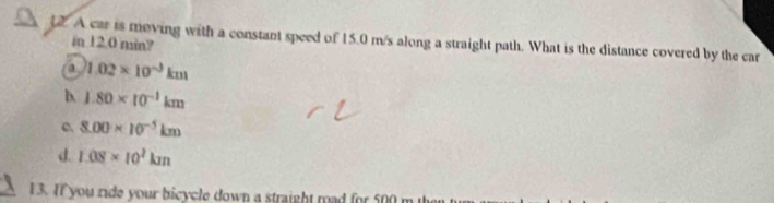 A car is moving with a constant speed of 15.0 m/s along a straight path. What is the distance covered by the car
mn 12.0 min?
a 1.02* 10^(-3)km
b 1.80* 10^(-1)km
8.00* 10^(-5)km
d 1.08* 10^2km
13. If you ride your bicycle down a straight road for 500 m