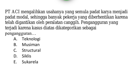 PT ACI mengalihkan usahanya yang semula padat karya menjadi
padat modal, sehingga banyak pekerja yang diberhentikan karena
telah digantikan oleh peralatan canggih. Pengangguran yang
terjadi karena kasus diatas dikategorikan sebagai
pengangguran…
A. Teknologi
B. Musiman
C. Structural
D. Siklis
E. Sukarela