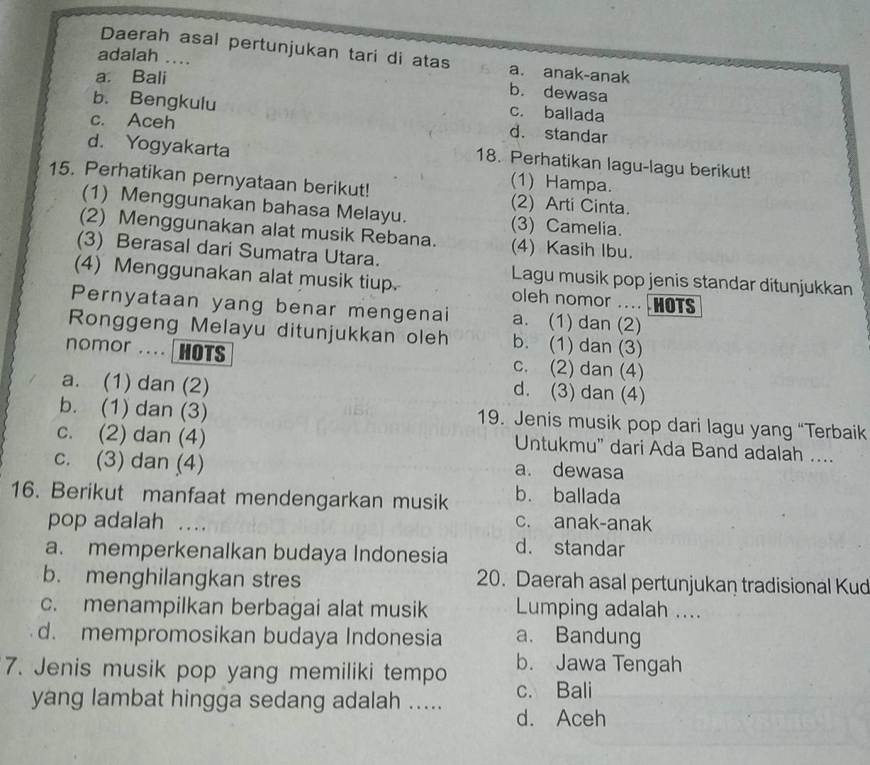 Daerah asal pertunjukan tari di atas a. anak-anak
adalah ....
a Bali
b. dewasa
c. ballada
b. Bengkulu d. standar
c. Aceh
d. Yogyakarta
18. Perhatikan lagu-lagu berikut!
15. Perhatikan pernyataan berikut!
(1) Hampa.
(2) Arti Cinta.
(1) Menggunakan bahasa Melayu. (3) Camelia.
(2) Menggunakan alat musik Rebana. (4) Kasih Ibu.
(3) Berasal dari Sumatra Utara.
Lagu musik pop jenis standar ditunjukkan
(4) Menggunakan alat musik tiup. oleh nomor .. HOTS
Pernyataan yang benar mengenai a. (1) dan (2)
Ronggeng Melayu ditunjukkan oleh b. (1) dan (3)
nomor ..  HOTS c. (2) dan (4)
a. (1) dan (2)
d. (3) dan (4)
b. (1) dan (3)
19. Jenis musik pop dari lagu yang “Terbaik
c. (2) dan (4)
Untukmu' dari Ada Band adalah ....
c. (3) dan (4) a. dewasa
16. Berikut manfaat mendengarkan musik b. ballada
pop adalah ....
c. anak-anak
a. memperkenalkan budaya Indonesia
d. standar
b. menghilangkan stres
20. Daerah asal pertunjukan tradisional Kud
c. menampilkan berbagai alat musik Lumping adalah ....
d. mempromosikan budaya Indonesia a. Bandung
7. Jenis musik pop yang memiliki tempo
b. Jawa Tengah
yang lambat hingga sedang adalah ..... c. Bali
d. Aceh