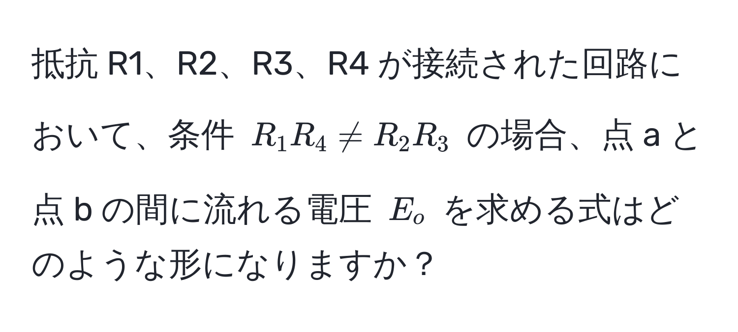 抵抗 R1、R2、R3、R4 が接続された回路において、条件 $R_1 R_4 != R_2 R_3$ の場合、点 a と点 b の間に流れる電圧 $E_o$ を求める式はどのような形になりますか？