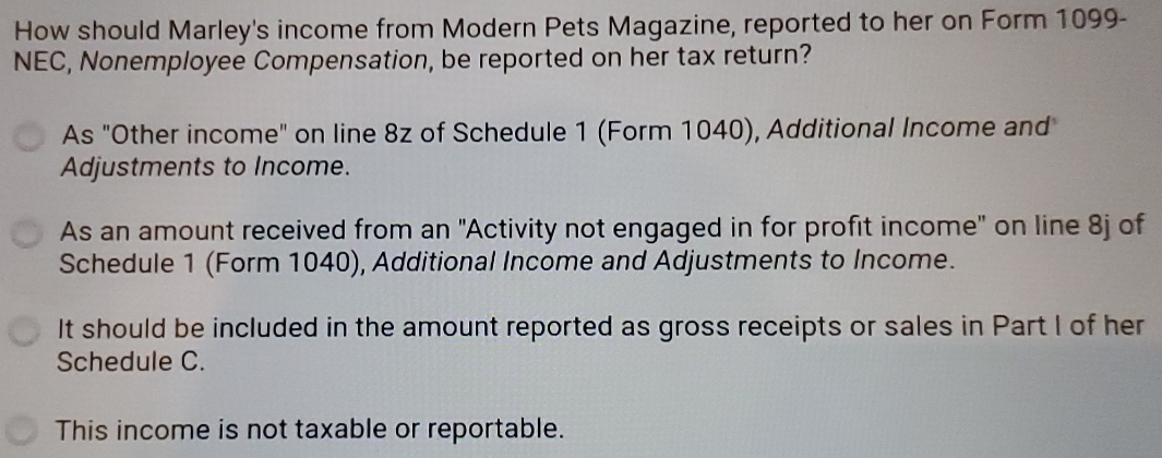 How should Marley's income from Modern Pets Magazine, reported to her on Form 1099 - 
NEC, Nonemployee Compensation, be reported on her tax return? 
As "Other income" on line 8z of Schedule 1 (Form 1040), Additional Income and 
Adjustments to Income. 
As an amount received from an ''Activity not engaged in for profit income' on line 8j of 
Schedule 1 (Form 1040), Additional Income and Adjustments to Income. 
It should be included in the amount reported as gross receipts or sales in Part I of her 
Schedule C. 
This income is not taxable or reportable.