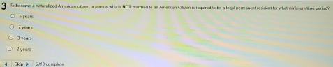 To become a naturalized American cittnen, a person who is NOT mearmed to an American Citizen is required to be a legal permanent resident for what minieum time period?
5 years
T e mr
J ymars
2 years
Skip 2/10 carplets