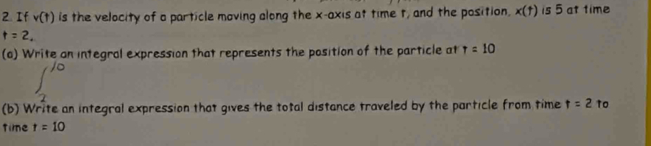 If v(t) is the velocity of a particle moving along the x-axis at time t, and the position. x(t) is 5 at time
t=2. 
(a) Write an integral expression that represents the position of the particle at T=10
∈t _2^(10)
(b) Write an integral expression that gives the total distance traveled by the particle from time t=2 to 
time t=10