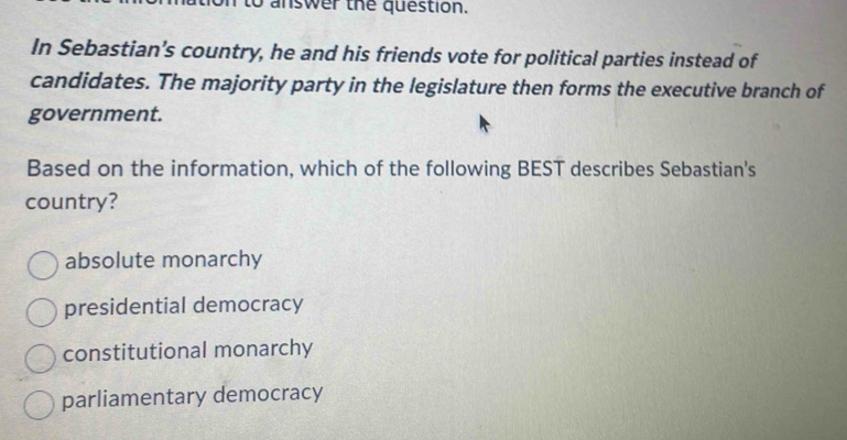 to answer the question.
In Sebastian’s country, he and his friends vote for political parties instead of
candidates. The majority party in the legislature then forms the executive branch of
government.
Based on the information, which of the following BEST describes Sebastian's
country?
absolute monarchy
presidential democracy
constitutional monarchy
parliamentary democracy