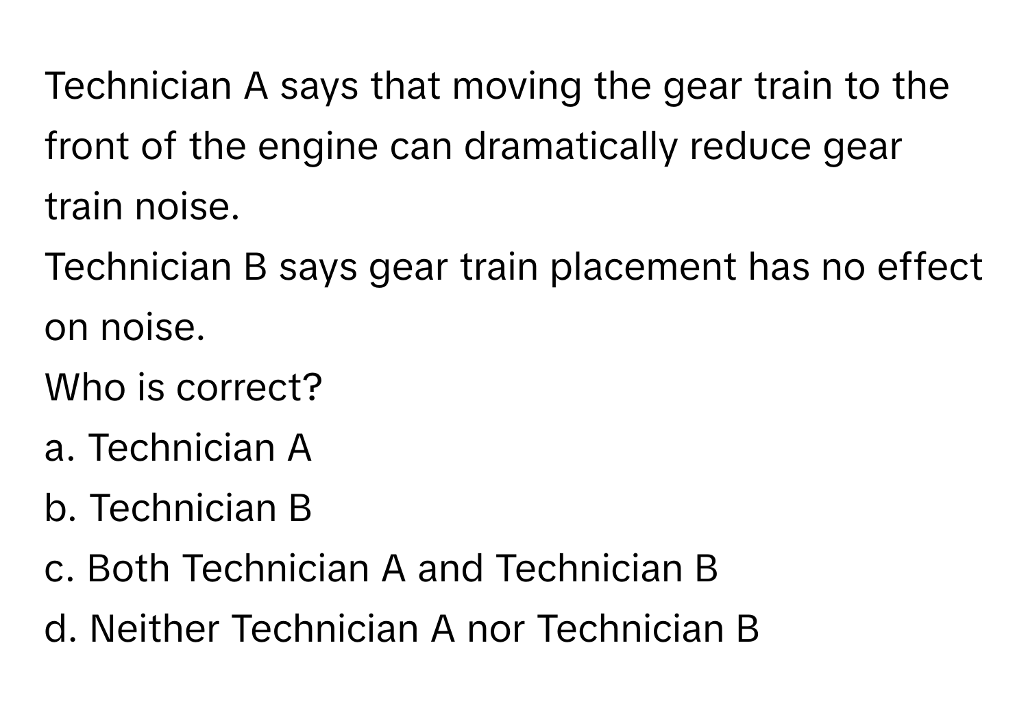 Technician A says that moving the gear train to the front of the engine can dramatically reduce gear train noise. 
Technician B says gear train placement has no effect on noise. 
Who is correct? 
a. Technician A 
b. Technician B 
c. Both Technician A and Technician B 
d. Neither Technician A nor Technician B