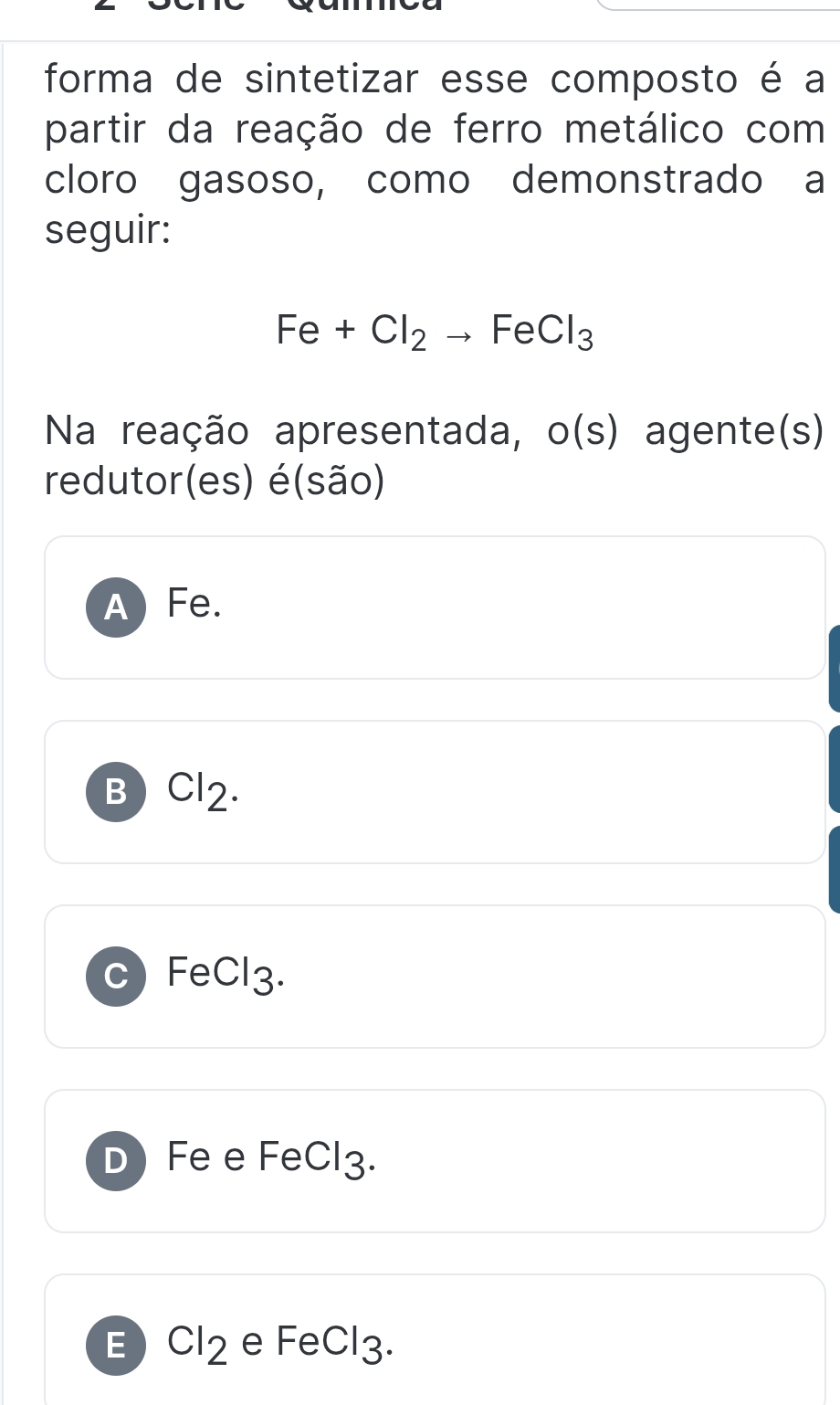 forma de sintetizar esse composto é a
partir da reação de ferro metálico com
cloro gasoso, como demonstrado a
seguir:
Fe+Cl_2to FeCl_3
Na reação apresentada, o(s) agente(s)
redutor(es) é(são)
A Fe.
B Cl2.
c) FeCl3.
D Fe e FeCl3.
E Cl_2 e FeCl3.