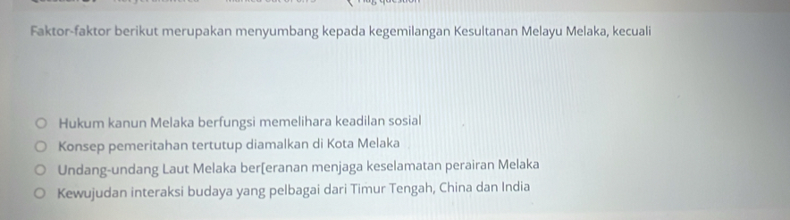 Faktor-faktor berikut merupakan menyumbang kepada kegemilangan Kesultanan Melayu Melaka, kecuali
Hukum kanun Melaka berfungsi memelihara keadilan sosial
Konsep pemeritahan tertutup diamalkan di Kota Melaka
Undang-undang Laut Melaka ber[eranan menjaga keselamatan perairan Melaka
Kewujudan interaksi budaya yang pelbagai dari Timur Tengah, China dan India