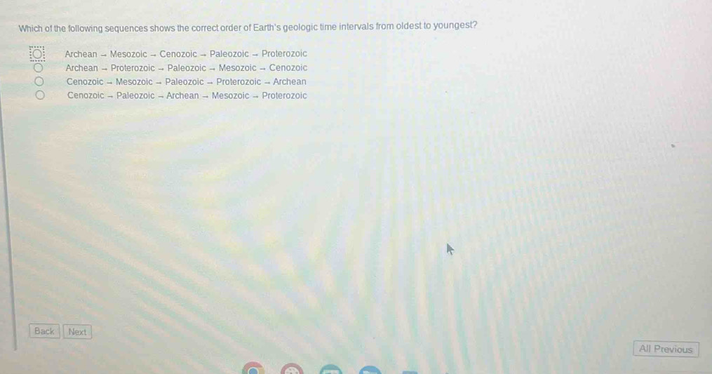 Which of the following sequences shows the correct order of Earth's geologic time intervals from oldest to youngest?
Archean → Mesozoic → Cenozoic → Paleozoic → Proterozoic
Archean → Proterozoic → Paleozoic → Mesozoic → Cenozoic
Cenozoic - Mesozoic - Paleozoic - Proterozoic → Archean
Cenozoic - Paleozoic - Archean - Mesozoic → Proterozoic
Back Next
All Previous