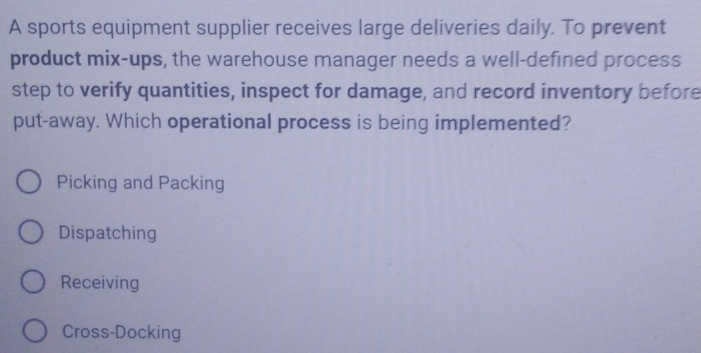 A sports equipment supplier receives large deliveries daily. To prevent
product mix-ups, the warehouse manager needs a well-defined process
step to verify quantities, inspect for damage, and record inventory before
put-away. Which operational process is being implemented?
Picking and Packing
Dispatching
Receiving
Cross-Docking