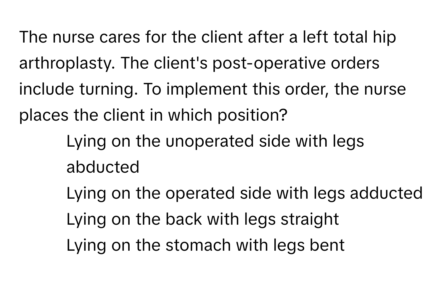 The nurse cares for the client after a left total hip arthroplasty. The client's post-operative orders include turning. To implement this order, the nurse places the client in which position?

1) Lying on the unoperated side with legs abducted 
2) Lying on the operated side with legs adducted 
3) Lying on the back with legs straight 
4) Lying on the stomach with legs bent