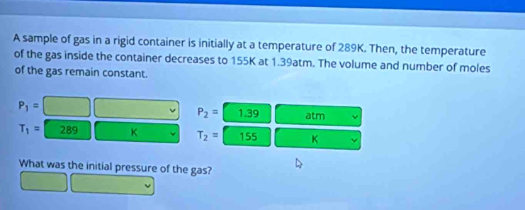 A sample of gas in a rigid container is initially at a temperature of 289K. Then, the temperature 
of the gas inside the container decreases to 155K at 1.39atm. The volume and number of moles 
of the gas remain constant.
P_1=
P_2= 1.39 atm
T_1= 289 K T_2= 155 K
What was the initial pressure of the gas?